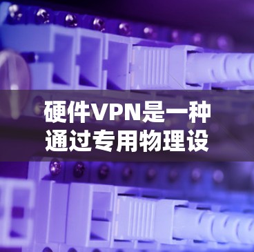 硬件VPN是一种通过专用物理设备提供虚拟专用网络（VPN）服务的解决方案，相较于软件VPN，它通常具备更高的性能、安全性和稳定性。以下是关于硬件VPN的详细介绍