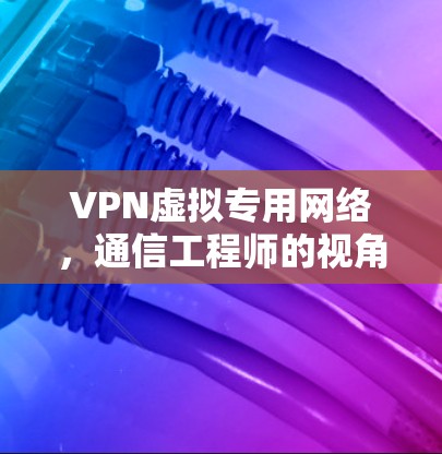 VPN虚拟专用网络，通信工程师的视角与应用指南
