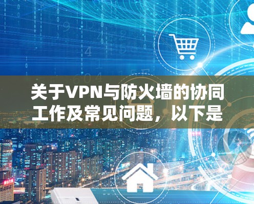 关于VPN与防火墙的协同工作及常见问题，以下是详细解答