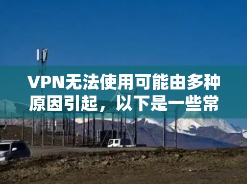 VPN无法使用可能由多种原因引起，以下是一些常见问题及解决方法，请逐步排查