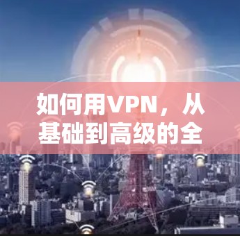 如何用VPN，从基础到高级的全面指南