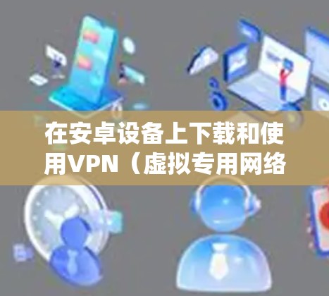 在安卓设备上下载和使用VPN(虚拟专用网络)可以帮助你保护隐私、绕过地理限制或增强网络安全。以下是详细的步骤和注意事项