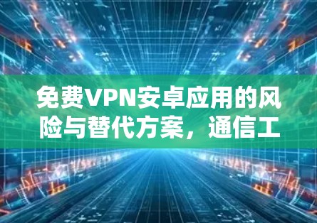 免费VPN安卓应用的风险与替代方案，通信工程师的专业解析