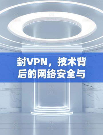 封VPN,技术背后的网络安全与治理挑战