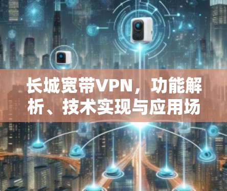 长城宽带VPN，功能解析、技术实现与应用场景探讨