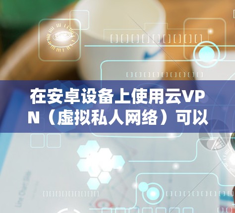 在安卓设备上使用云VPN（虚拟私人网络）可以帮助你加密网络流量、绕过地理限制或保护隐私。以下是关于云VPN的详细指南