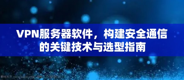 VPN服务器软件,构建安全通信的关键技术与选型指南