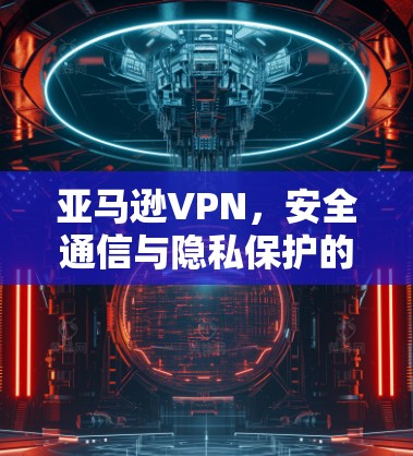 亚马逊VPN,安全通信与隐私保护的技术解析