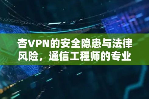 杏VPN的安全隐患与法律风险，通信工程师的专业分析