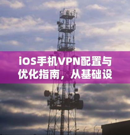 iOS手机VPN配置与优化指南，从基础设置到高级技巧