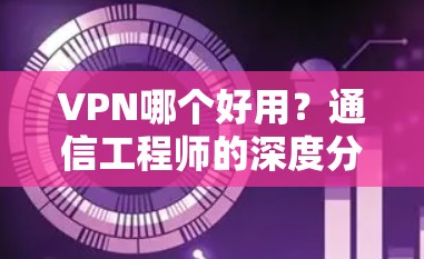 VPN哪个好用?通信工程师的深度分析与推荐