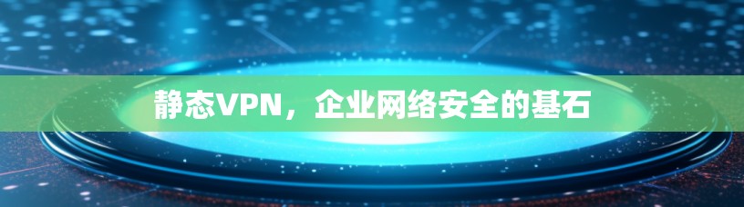 静态VPN,企业网络安全的基石