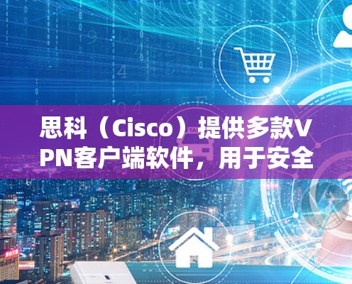 思科（Cisco）提供多款VPN客户端软件，用于安全远程访问企业网络。以下是常见客户端及其特点的总结