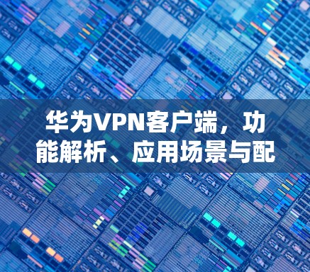 华为VPN客户端，功能解析、应用场景与配置指南