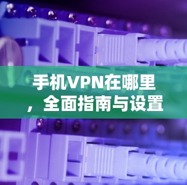 手机VPN在哪里，全面指南与设置方法