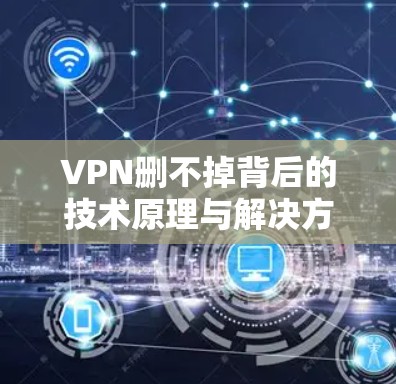 VPN删不掉背后的技术原理与解决方案