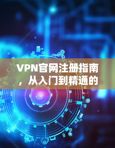 VPN官网注册指南,从入门到精通的全方位解析