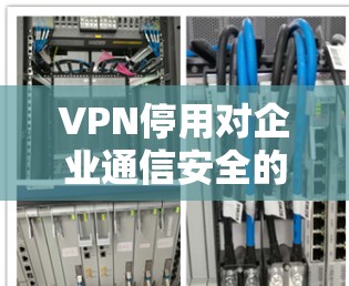 VPN停用对企业通信安全的影响及应对策略