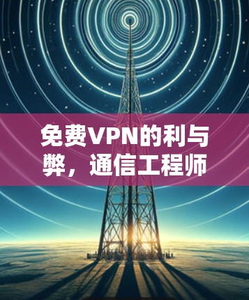 免费VPN的利与弊,通信工程师的专业视角