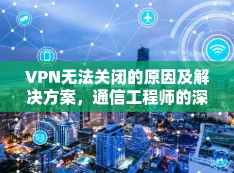 VPN无法关闭的原因及解决方案,通信工程师的深度解析