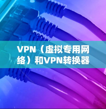 VPN（虚拟专用网络）和VPN转换器可能涉及不同的概念，以下是详细解答