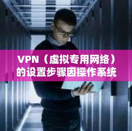 VPN(虚拟专用网络)的设置步骤因操作系统和设备类型而异,以下是一份通用指南,涵盖常见平台的基本配置方法